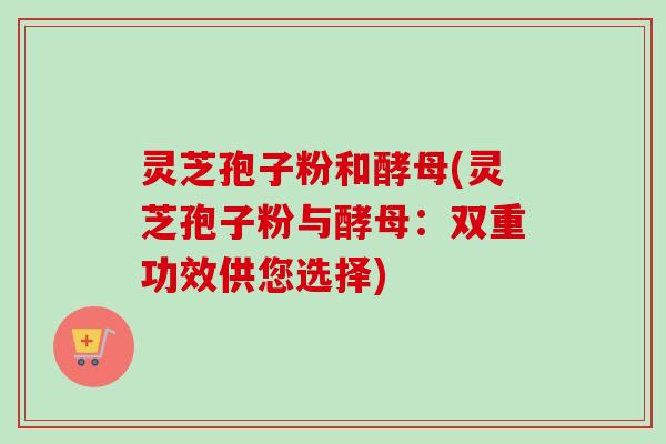 灵芝孢子粉和酵母(灵芝孢子粉与酵母：双重功效供您选择)