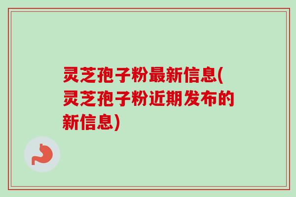 灵芝孢子粉新信息(灵芝孢子粉近期发布的新信息) 灵芝孢子粉新信息(灵芝孢子粉近期发布的新信息)