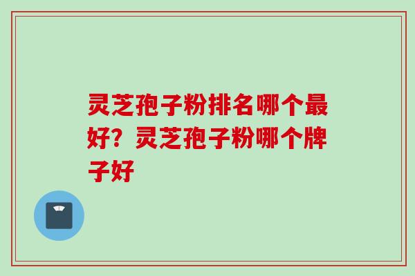 灵芝孢子粉排名哪个好?灵芝孢子粉哪个牌子好 灵芝孢子粉排名哪个好?灵芝孢子粉哪个牌子好