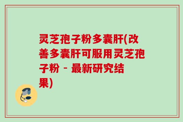 灵芝孢子粉多囊肝(改善多囊肝可服用灵芝孢子粉 - 最新研究结果)
