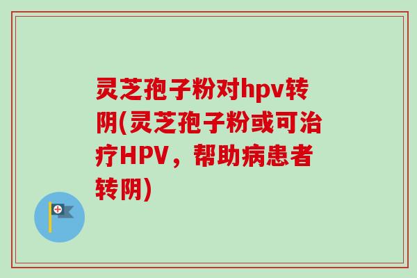 灵芝孢子粉对hpv转阴(灵芝孢子粉或可治疗HPV，帮助病患者转阴)