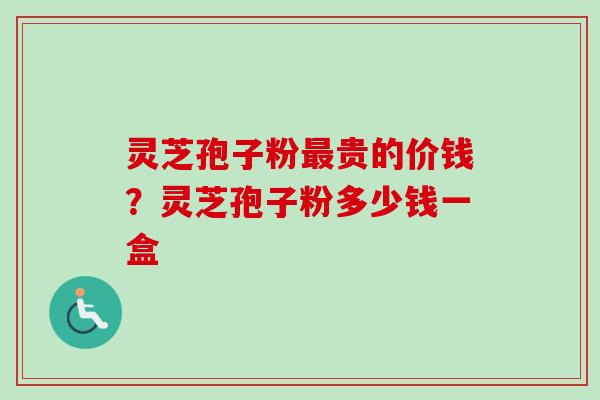 灵芝孢子粉最贵的价钱？灵芝孢子粉多少钱一盒