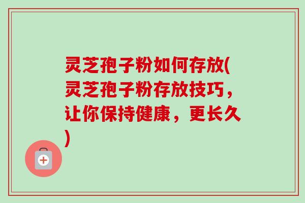 灵芝孢子粉如何存放(灵芝孢子粉存放技巧，让你保持健康，更长久)