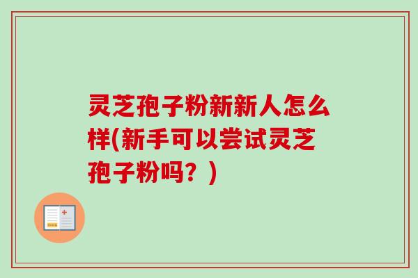 灵芝孢子粉新新人怎么样(新手可以尝试灵芝孢子粉吗？)
