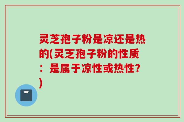 灵芝孢子粉是凉还是热的(灵芝孢子粉的性质：是属于凉性或热性？)