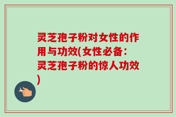 灵芝孢子粉对女性的作用与功效(女性必备：灵芝孢子粉的惊人功效)