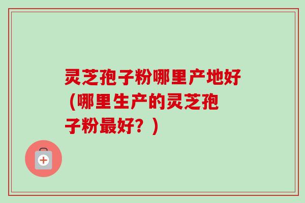 灵芝孢子粉哪里产地好 (哪里生产的灵芝孢子粉最好？)