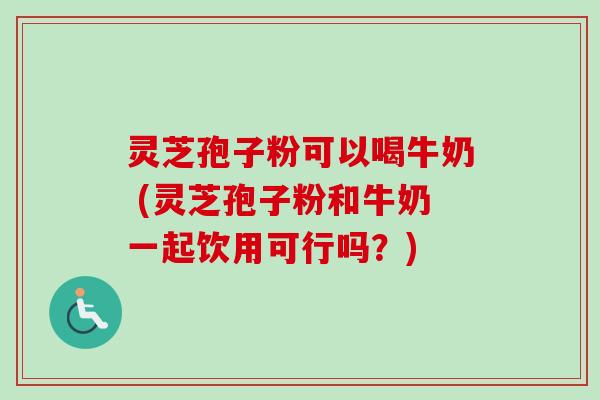 灵芝孢子粉可以喝牛奶 (灵芝孢子粉和牛奶一起饮用可行吗？)