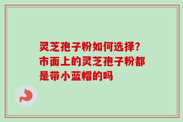 灵芝孢子粉如何选择？市面上的灵芝孢子粉都是带小蓝帽的吗