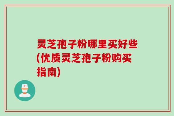 灵芝孢子粉哪里买好些(优质灵芝孢子粉购买指南)