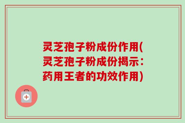 灵芝孢子粉成份作用(灵芝孢子粉成份揭示：药用王者的功效作用)
