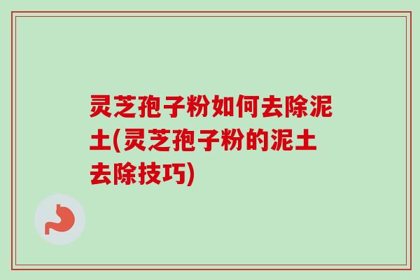 灵芝孢子粉如何去除泥土(灵芝孢子粉的泥土去除技巧)