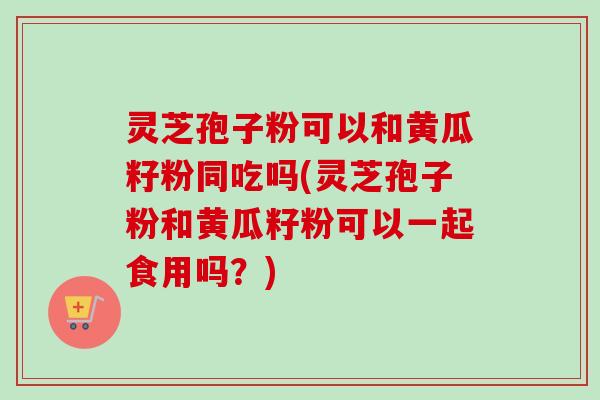 灵芝孢子粉可以和黄瓜籽粉同吃吗(灵芝孢子粉和黄瓜籽粉可以一起食用吗？)