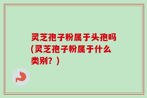灵芝孢子粉属于头孢吗(灵芝孢子粉属于什么类别？)