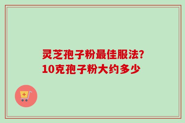 灵芝孢子粉最佳服法？10克孢子粉大约多少