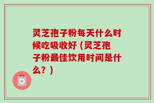 灵芝孢子粉每天什么时候吃吸收好 (灵芝孢子粉最佳饮用时间是什么？)
