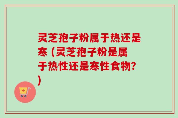 灵芝孢子粉属于热还是寒 (灵芝孢子粉是属于热性还是寒性食物？)