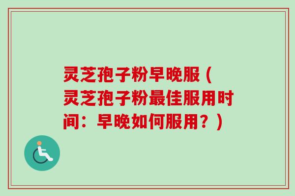 灵芝孢子粉早晚服 (灵芝孢子粉最佳服用时间：早晚如何服用？)