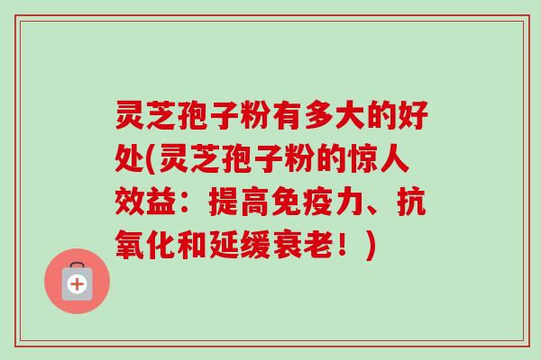 灵芝孢子粉有多大的好处(灵芝孢子粉的惊人效益：提高免疫力、抗氧化和延缓衰老！)