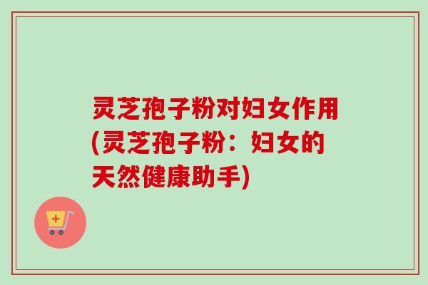 灵芝孢子粉对妇女作用(灵芝孢子粉：妇女的天然健康助手)