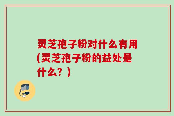 灵芝孢子粉对什么有用(灵芝孢子粉的益处是什么？)