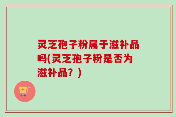 灵芝孢子粉属于滋补品吗(灵芝孢子粉是否为滋补品?) 灵芝孢子粉属于滋补品吗(灵芝孢子粉是否为滋补品?)