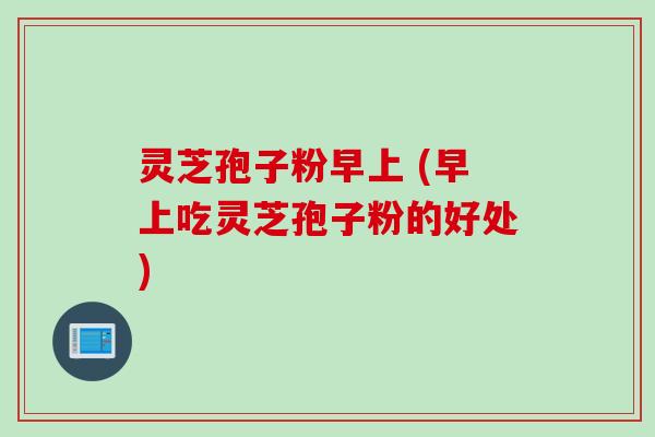 灵芝孢子粉早上 (早上吃灵芝孢子粉的好处)