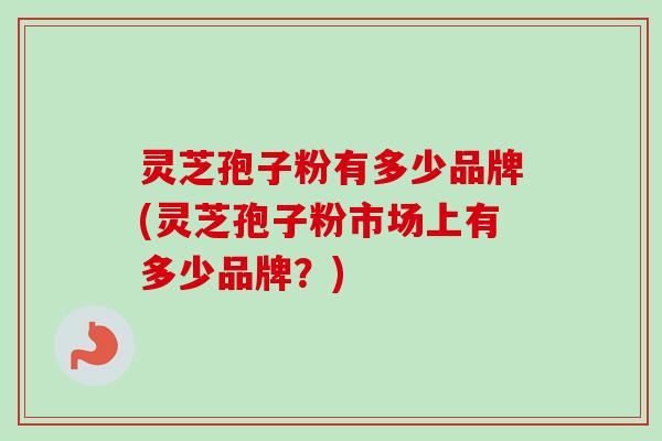 灵芝孢子粉有多少品牌(灵芝孢子粉市场上有多少品牌？)