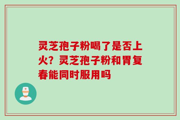 灵芝孢子粉喝了是否上火？灵芝孢子粉和胃复春能同时服用吗