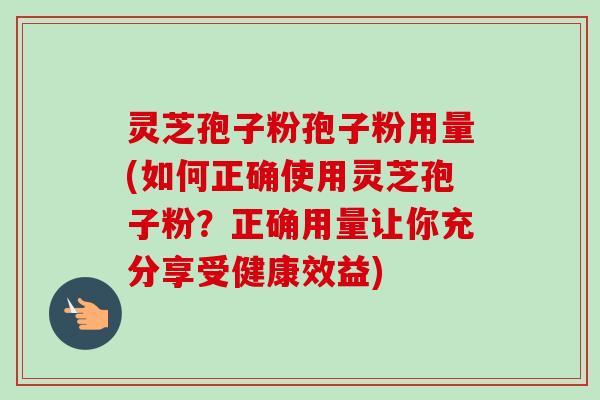 灵芝孢子粉孢子粉用量(如何正确使用灵芝孢子粉？正确用量让你充分享受健康效益)