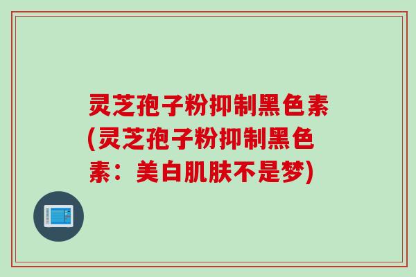 灵芝孢子粉抑制黑色素(灵芝孢子粉抑制黑色素：美白肌肤不是梦)