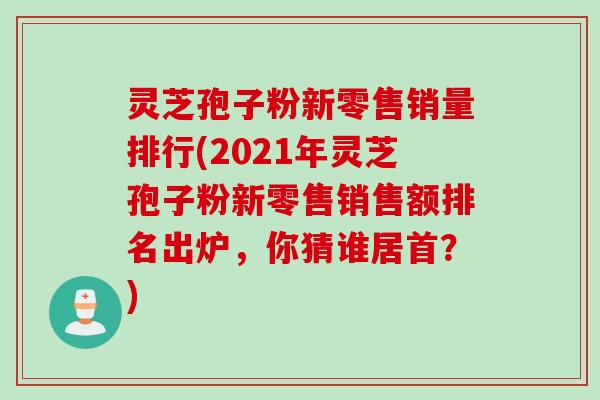 灵芝孢子粉新零售销量排行(2021年灵芝孢子粉新零售销售额排名出炉，你猜谁居首？)