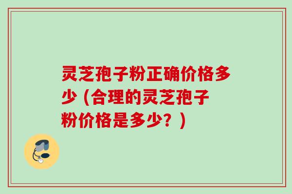 灵芝孢子粉正确价格多少 (合理的灵芝孢子粉价格是多少？)