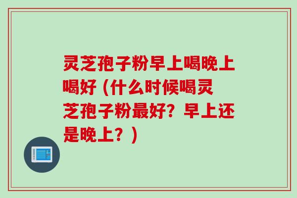 灵芝孢子粉早上喝晚上喝好 (什么时候喝灵芝孢子粉好?早上还是晚上?) 灵芝孢子粉早上喝晚上喝好 (什么时候喝灵芝孢子粉好?早上还是晚上?)