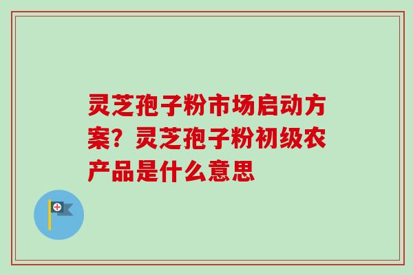 灵芝孢子粉市场启动方案？灵芝孢子粉初级农产品是什么意思