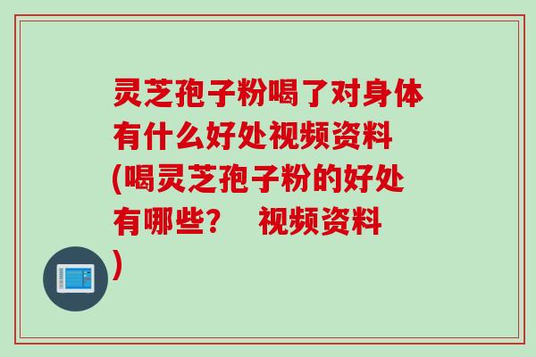 灵芝孢子粉喝了对身体有什么好处视频资料 (喝灵芝孢子粉的好处有哪些？  视频资料)