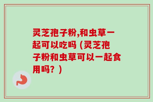 灵芝孢子粉,和虫草一起可以吃吗 (灵芝孢子粉和虫草可以一起食用吗？)