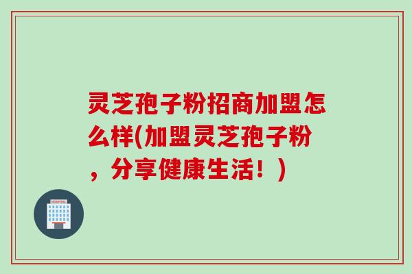 灵芝孢子粉招商加盟怎么样(加盟灵芝孢子粉，分享健康生活！)