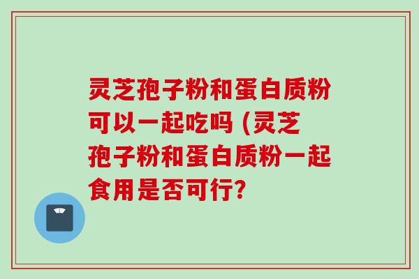 灵芝孢子粉和蛋白质粉可以一起吃吗 (灵芝孢子粉和蛋白质粉一起食用是否可行？