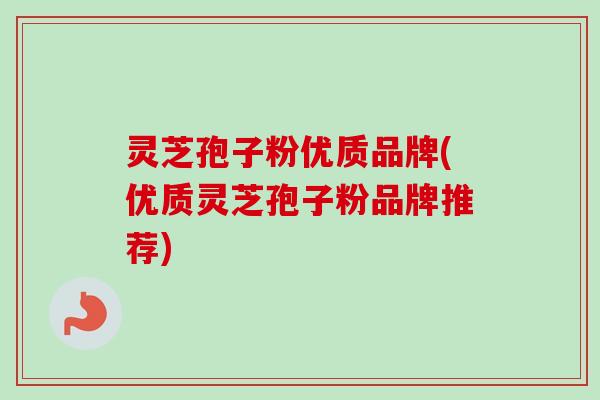 灵芝孢子粉优质品牌(优质灵芝孢子粉品牌推荐)