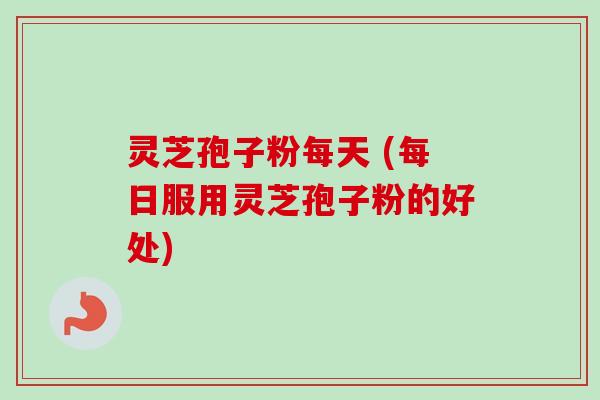 灵芝孢子粉每天 (每日服用灵芝孢子粉的好处)
