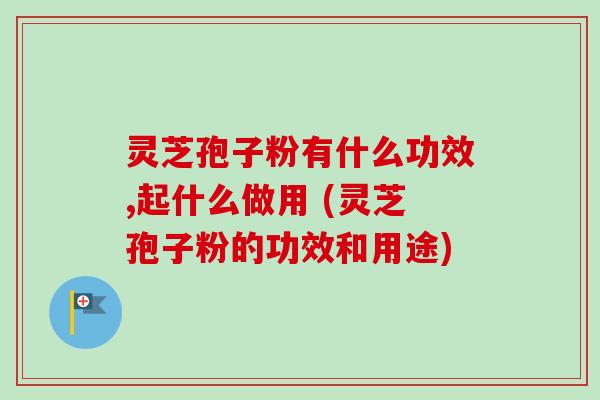 灵芝孢子粉有什么功效,起什么做用 (灵芝孢子粉的功效和用途)