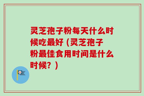 灵芝孢子粉每天什么时候吃最好 (灵芝孢子粉最佳食用时间是什么时候？)
