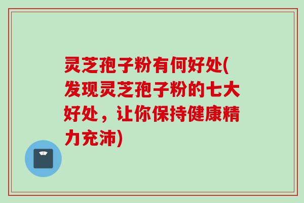 灵芝孢子粉有何好处(发现灵芝孢子粉的七大好处，让你保持健康精力充沛)
