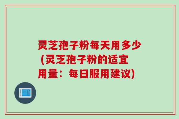 灵芝孢子粉每天用多少 (灵芝孢子粉的适宜用量:每日服用建议) 灵芝孢子粉每天用多少 (灵芝孢子粉的适宜用量:每日服用建议)