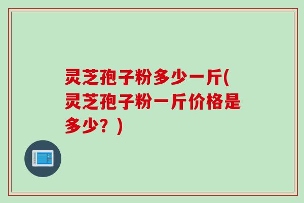 灵芝孢子粉多少一斤(灵芝孢子粉一斤价格是多少？)