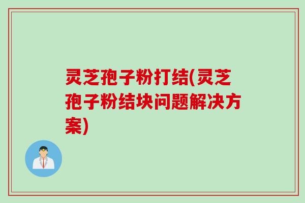 灵芝孢子粉打结(灵芝孢子粉结块问题解决方案)