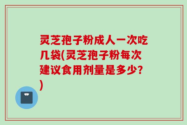 灵芝孢子粉成人一次吃几袋(灵芝孢子粉每次建议食用剂量是多少？)