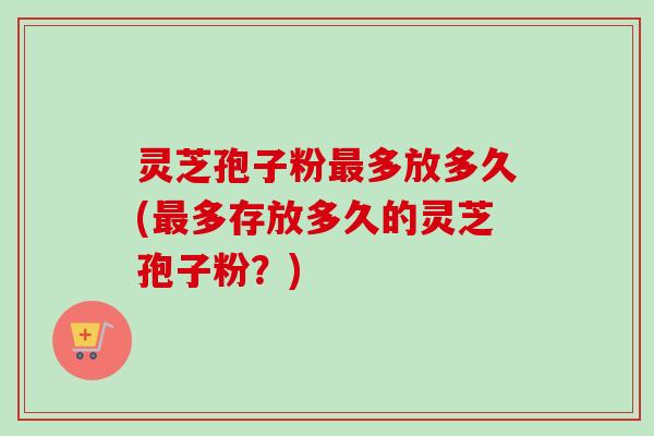 灵芝孢子粉最多放多久(最多存放多久的灵芝孢子粉？)