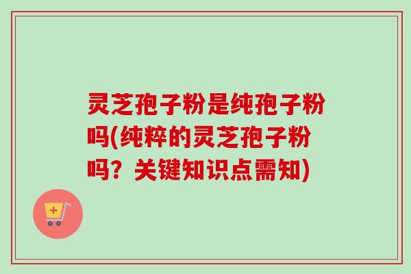 灵芝孢子粉是纯孢子粉吗(纯粹的灵芝孢子粉吗？关键知识点需知)